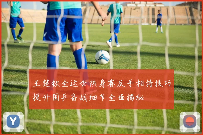 王楚钦全运会热身赛反手相持技巧提升国乒备战细节全面揭秘